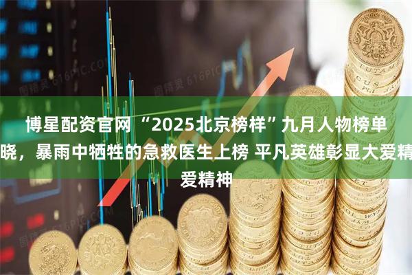 博星配资官网 “2025北京榜样”九月人物榜单揭晓，暴雨中牺牲的急救医生上榜 平凡英雄彰显大爱精神