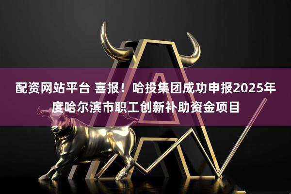配资网站平台 喜报！哈投集团成功申报2025年度哈尔滨市职工创新补助资金项目