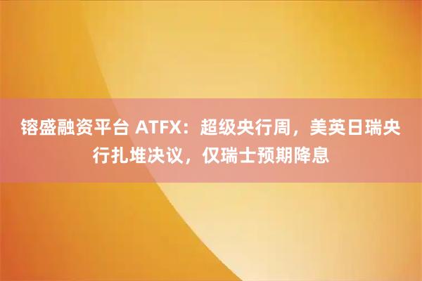 镕盛融资平台 ATFX：超级央行周，美英日瑞央行扎堆决议，仅瑞士预期降息