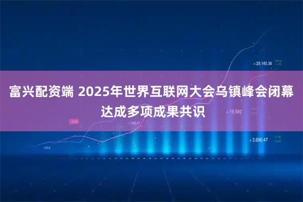 富兴配资端 2025年世界互联网大会乌镇峰会闭幕 达成多项成果共识