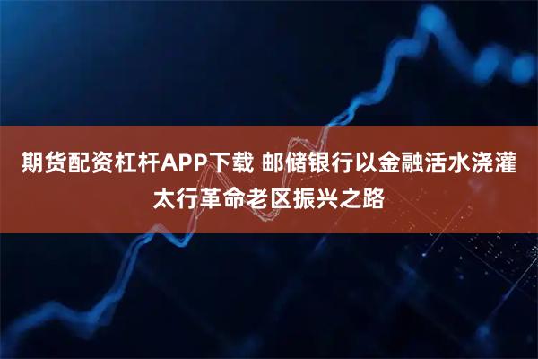 期货配资杠杆APP下载 邮储银行以金融活水浇灌太行革命老区振兴之路