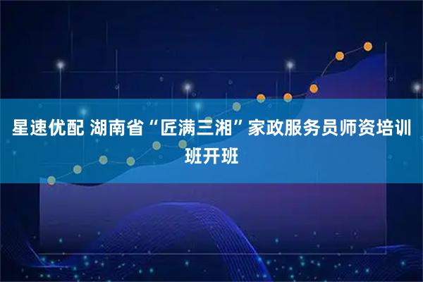 星速优配 湖南省“匠满三湘”家政服务员师资培训班开班