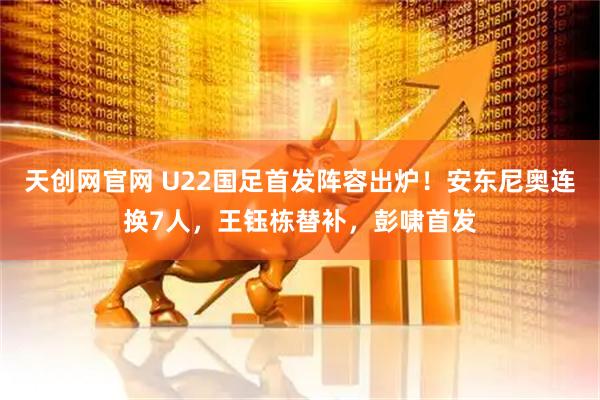 天创网官网 U22国足首发阵容出炉！安东尼奥连换7人，王钰栋替补，彭啸首发