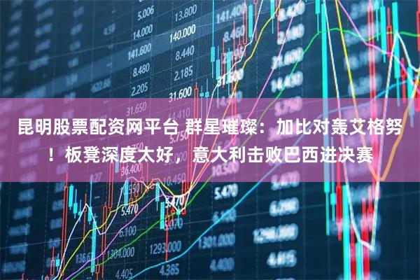 昆明股票配资网平台 群星璀璨：加比对轰艾格努！板凳深度太好，意大利击败巴西进决赛