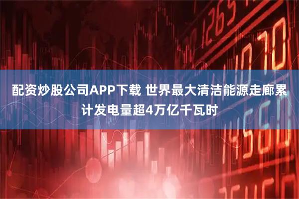 配资炒股公司APP下载 世界最大清洁能源走廊累计发电量超4万亿千瓦时