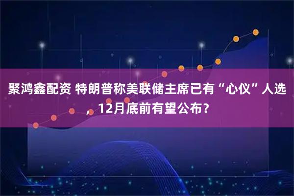 聚鸿鑫配资 特朗普称美联储主席已有“心仪”人选，12月底前有望公布？