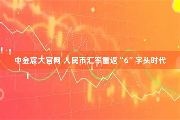 中金宸大官网 人民币汇率重返“6”字头时代