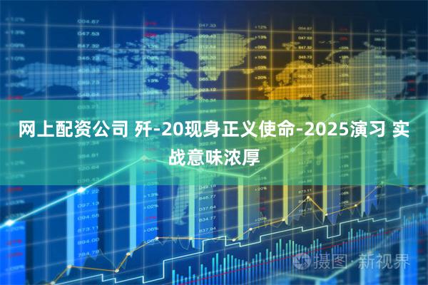 网上配资公司 歼-20现身正义使命-2025演习 实战意味浓厚
