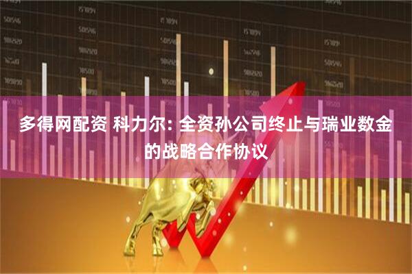 多得网配资 科力尔: 全资孙公司终止与瑞业数金的战略合作协议