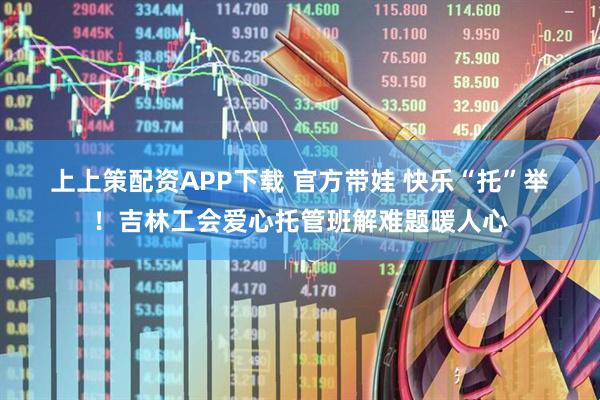上上策配资APP下载 官方带娃 快乐“托”举！吉林工会爱心托管班解难题暖人心