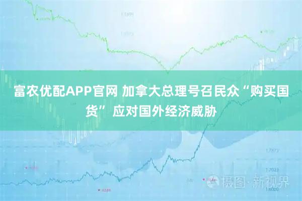 富农优配APP官网 加拿大总理号召民众“购买国货” 应对国外经济威胁