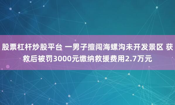 股票杠杆炒股平台 一男子擅闯海螺沟未开发景区 获救后被罚3000元缴纳救援费用2.7万元