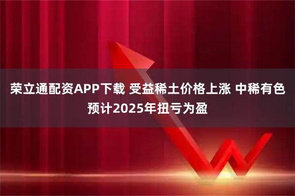 荣立通配资APP下载 受益稀土价格上涨 中稀有色预计2025年扭亏为盈