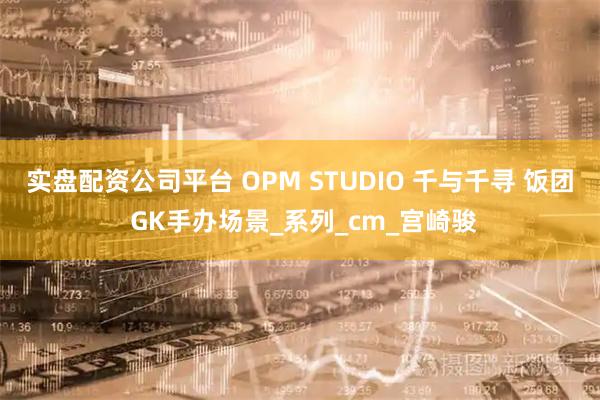 实盘配资公司平台 OPM STUDIO 千与千寻 饭团 GK手办场景_系列_cm_宫崎骏