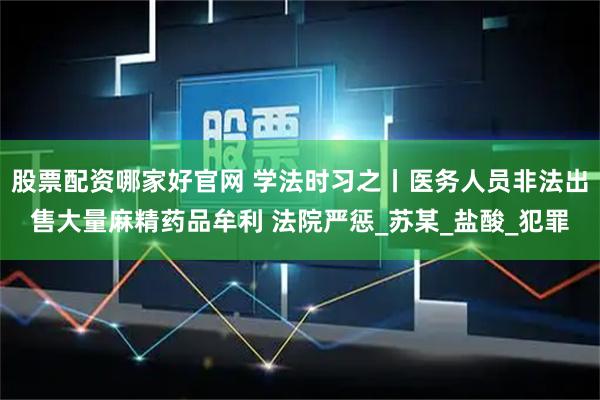 股票配资哪家好官网 学法时习之丨医务人员非法出售大量麻精药品牟利 法院严惩_苏某_盐酸_犯罪