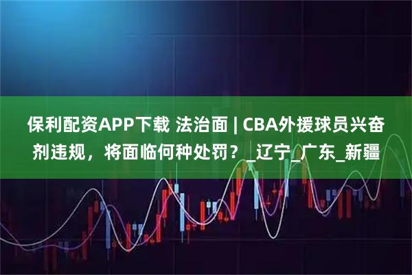 保利配资APP下载 法治面 | CBA外援球员兴奋剂违规，将面临何种处罚？_辽宁_广东_新疆