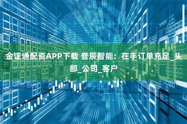 金证通配资APP下载 誉辰智能：在手订单充足_头部_公司_客户