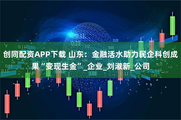 创同配资APP下载 山东：金融活水助力民企科创成果“变现生金”_企业_刘淑新_公司