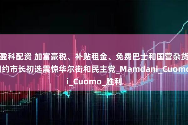 盈科配资 加富豪税、补贴租金、免费巴士和国营杂货店！纽约市长初选震惊华尔街和民主党_Mamdani_Cuomo_胜利