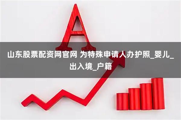 山东股票配资网官网 为特殊申请人办护照_婴儿_出入境_户籍