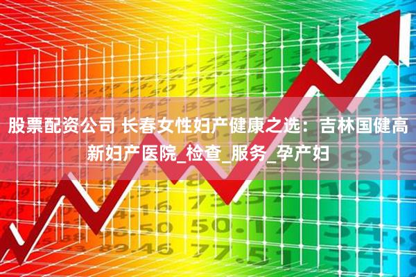 股票配资公司 长春女性妇产健康之选：吉林国健高新妇产医院_检查_服务_孕产妇