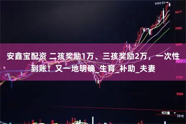 安鑫宝配资 二孩奖励1万、三孩奖励2万，一次性到账！又一地明确_生育_补助_夫妻