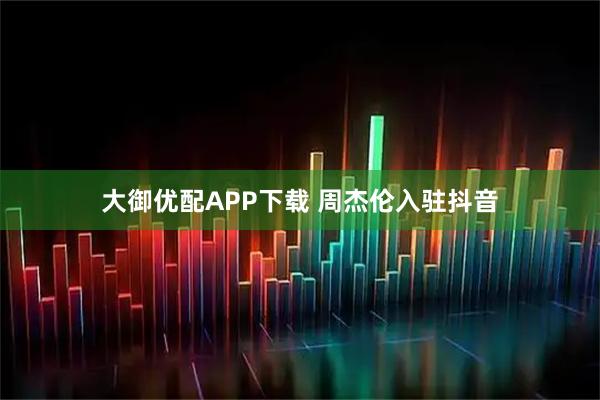 大御优配APP下载 周杰伦入驻抖音