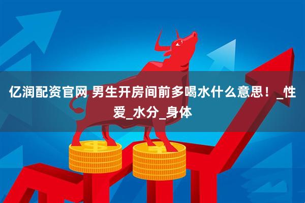 亿润配资官网 男生开房间前多喝水什么意思！_性爱_水分_身体