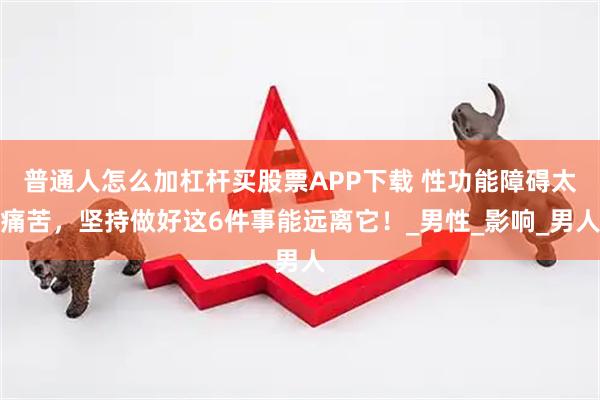 普通人怎么加杠杆买股票APP下载 性功能障碍太痛苦，坚持做好这6件事能远离它！_男性_影响_男人