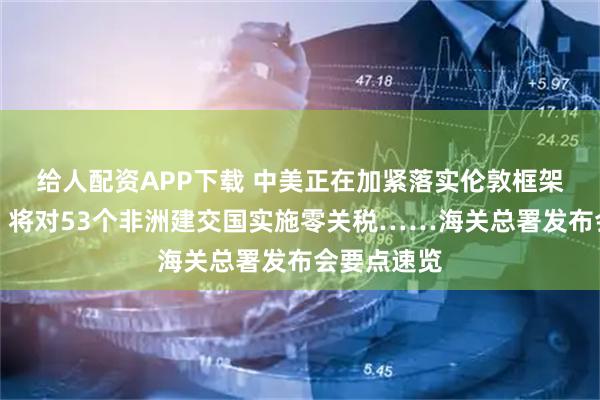 给人配资APP下载 中美正在加紧落实伦敦框架有关成果、将对53个非洲建交国实施零关税……海关总署发布会要点速览