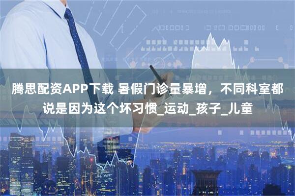 腾思配资APP下载 暑假门诊量暴增，不同科室都说是因为这个坏习惯_运动_孩子_儿童