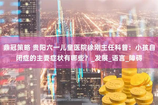 鼎冠策略 贵阳六一儿童医院徐刚主任科普：小孩自闭症的主要症状有哪些？_发展_语言_障碍