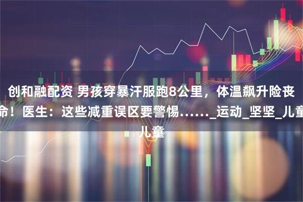 创和融配资 男孩穿暴汗服跑8公里，体温飙升险丧命！医生：这些减重误区要警惕……_运动_坚坚_儿童