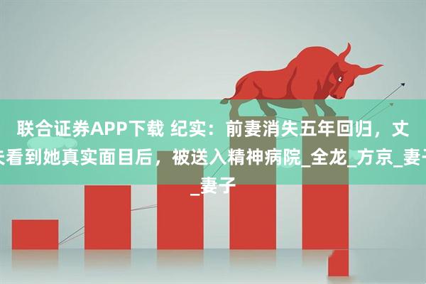 联合证券APP下载 纪实：前妻消失五年回归，丈夫看到她真实面目后，被送入精神病院_全龙_方京_妻子