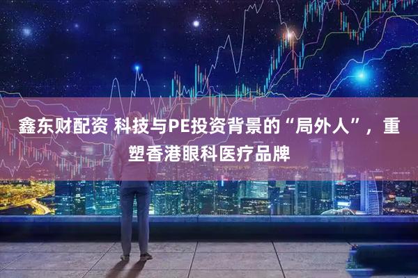 鑫东财配资 科技与PE投资背景的“局外人”，重塑香港眼科医疗品牌