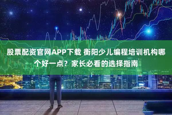 股票配资官网APP下载 衡阳少儿编程培训机构哪个好一点？家长必看的选择指南
