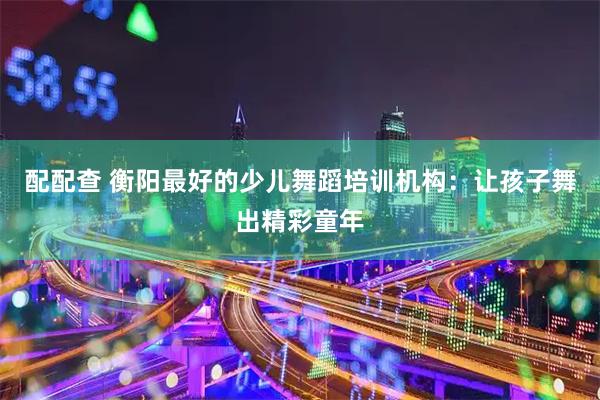 配配查 衡阳最好的少儿舞蹈培训机构：让孩子舞出精彩童年