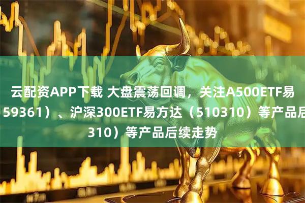 云配资APP下载 大盘震荡回调，关注A500ETF易方达（159361）、沪深300ETF易方达（510310）等产品后续走势