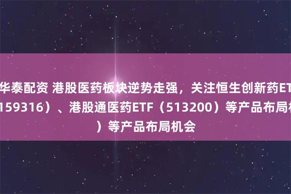 华泰配资 港股医药板块逆势走强，关注恒生创新药ETF（159316）、港股通医药ETF（513200）等产品布局机会