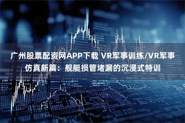 广州股票配资网APP下载 VR军事训练/VR军事仿真新篇：舰艇损管堵漏的沉浸式特训
