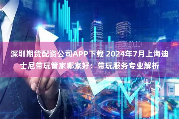 深圳期货配资公司APP下载 2024年7月上海迪士尼带玩管家哪家好：带玩服务专业解析