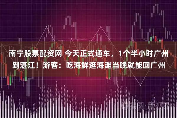 南宁股票配资网 今天正式通车，1个半小时广州到湛江！游客：吃海鲜逛海滩当晚就能回广州