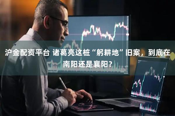 沪金配资平台 诸葛亮这桩“躬耕地”旧案，到底在南阳还是襄阳？